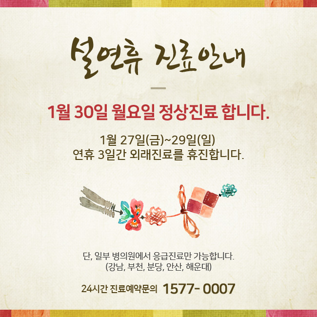 설연휴 진료안내 1월 30일 월요일 정상진료 합니다. 1월 27일(금)~30일(월) 연휴 4일간 외래진료를 휴진합니다. 단, 일부 병의원에서 응급진료만 가능합니다. (강남, 부천, 분당, 안산, 해운대) 24시간 진료 예약 및 상담 1577-0007